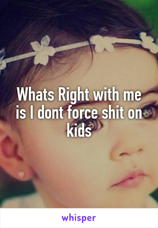 Whats Right with me is I dont force shit on kids