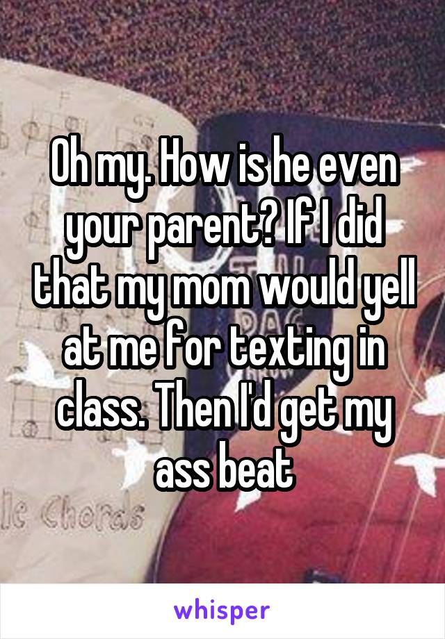 Oh my. How is he even your parent? If I did that my mom would yell at me for texting in class. Then I'd get my ass beat