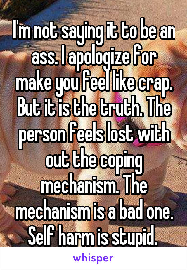 I'm not saying it to be an ass. I apologize for make you feel like crap. But it is the truth. The person feels lost with out the coping mechanism. The mechanism is a bad one. Self harm is stupid. 