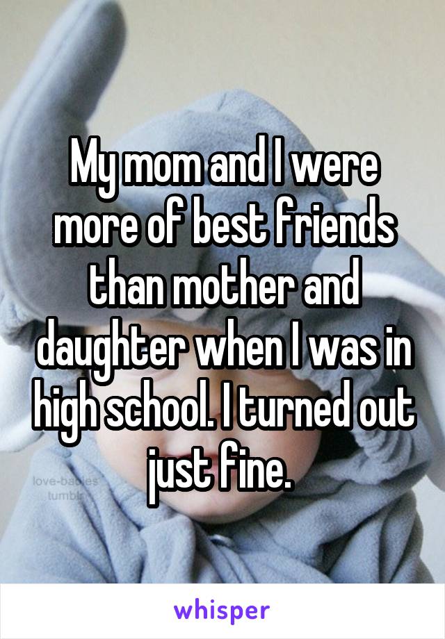 My mom and I were more of best friends than mother and daughter when I was in high school. I turned out just fine. 