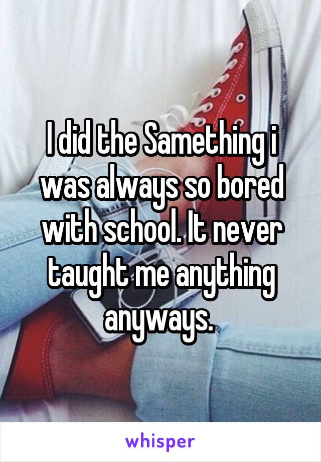 I did the Samething i was always so bored with school. It never taught me anything anyways. 