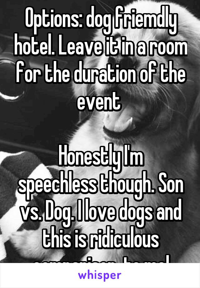 Options: dog friemdly hotel. Leave it in a room for the duration of the event 

Honestly I'm speechless though. Son vs. Dog. I love dogs and this is ridiculous comparison  to me!