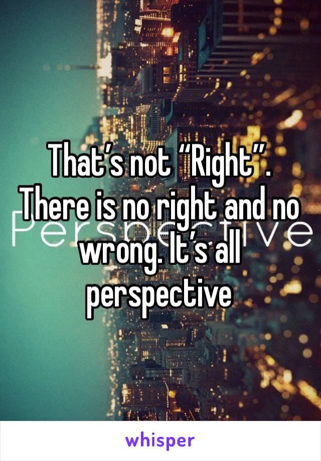 That’s not “Right”. There is no right and no wrong. It’s all perspective