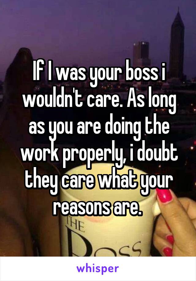 If I was your boss i wouldn't care. As long as you are doing the work properly, i doubt they care what your reasons are. 