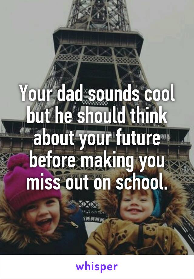 Your dad sounds cool but he should think about your future before making you miss out on school.