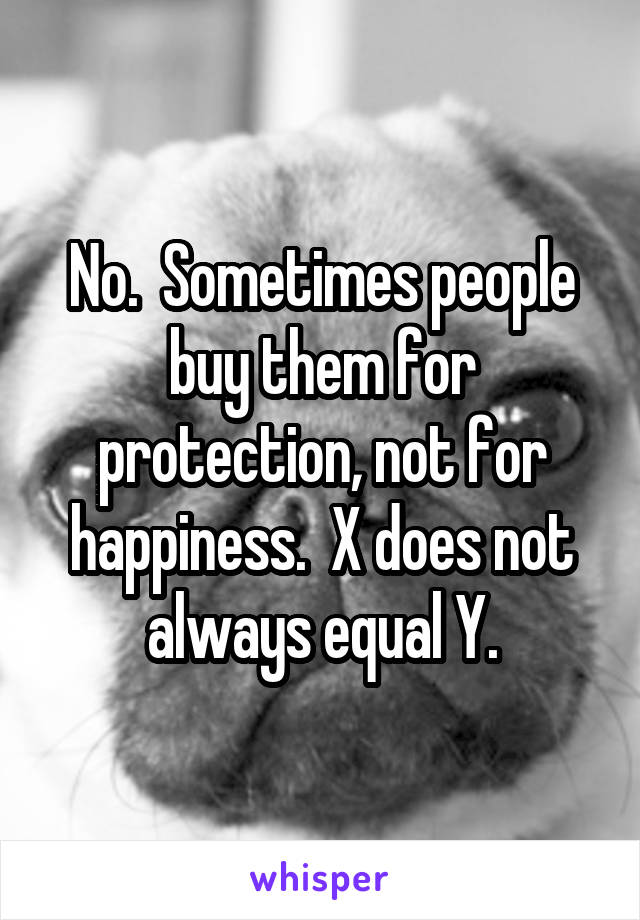 No.  Sometimes people buy them for protection, not for happiness.  X does not always equal Y.