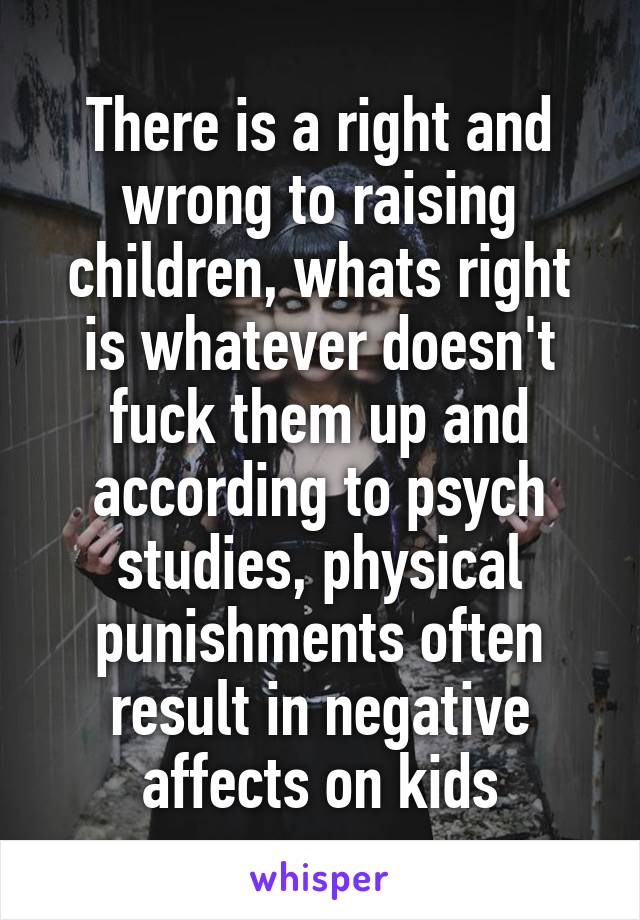 There is a right and wrong to raising children, whats right is whatever doesn't fuck them up and according to psych studies, physical punishments often result in negative affects on kids