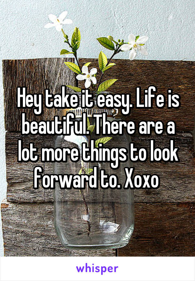 Hey take it easy. Life is beautiful. There are a lot more things to look forward to. Xoxo 