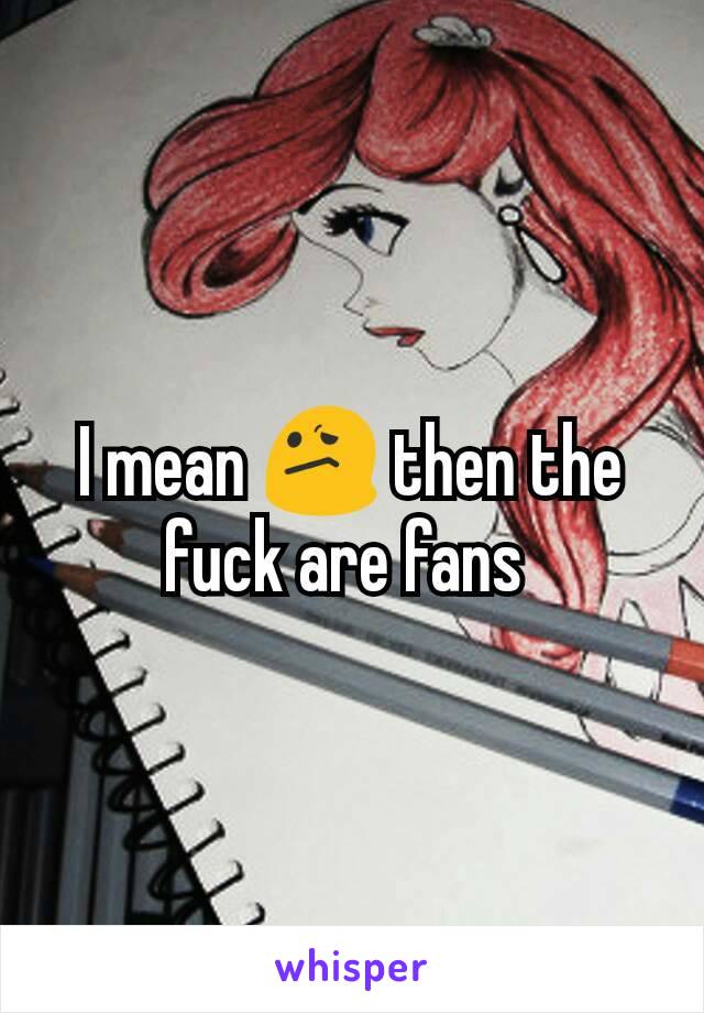 I mean 😕 then the fuck are fans 