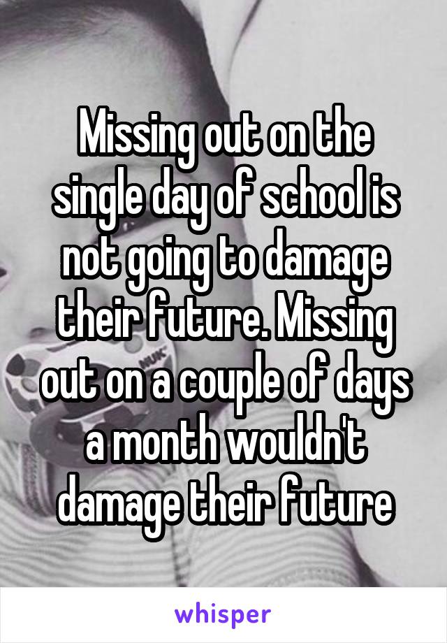 Missing out on the single day of school is not going to damage their future. Missing out on a couple of days a month wouldn't damage their future