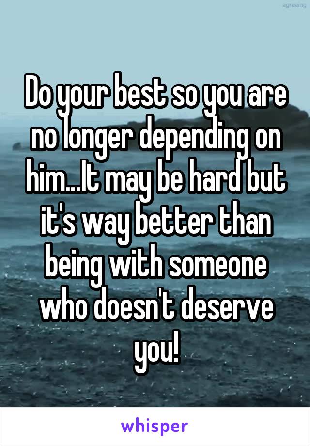 Do your best so you are no longer depending on him...It may be hard but it's way better than being with someone who doesn't deserve you!