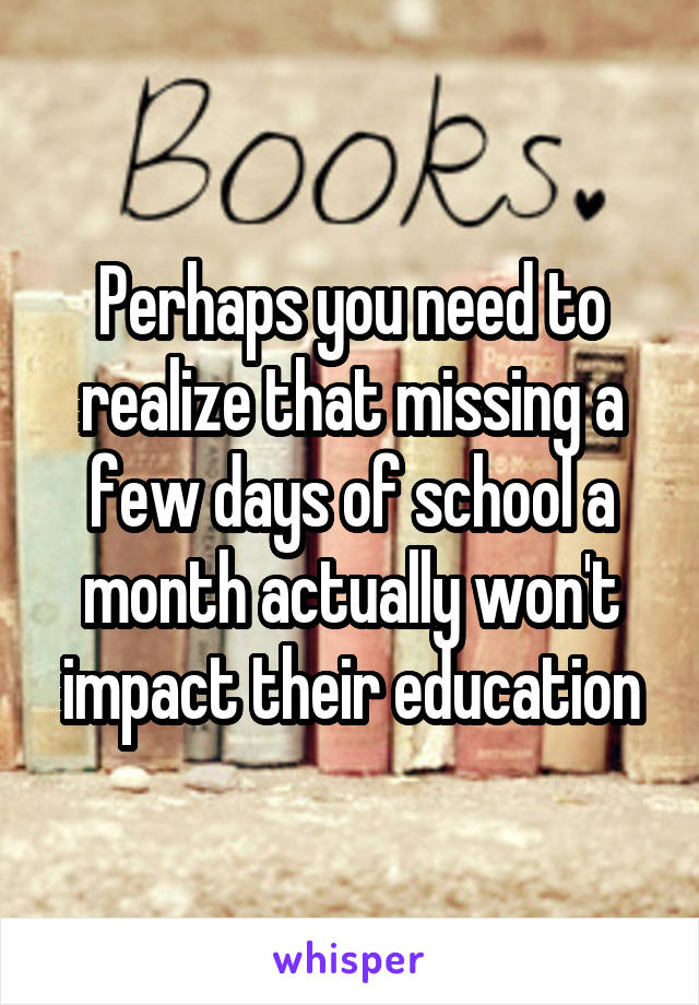 Perhaps you need to realize that missing a few days of school a month actually won't impact their education