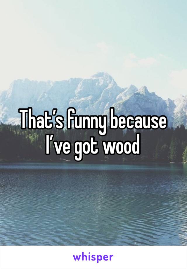 That’s funny because I’ve got wood 