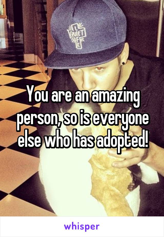 You are an amazing person, so is everyone else who has adopted!