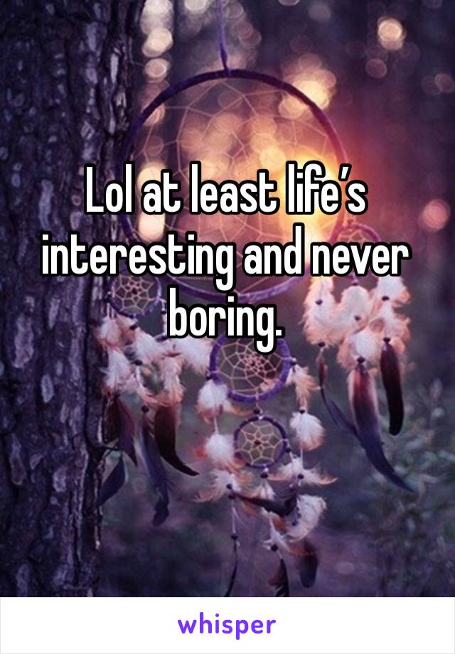 Lol at least life’s interesting and never boring. 