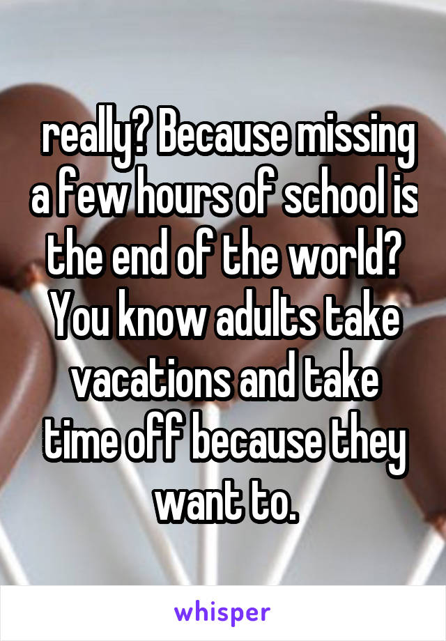  really? Because missing a few hours of school is the end of the world? You know adults take vacations and take time off because they want to.