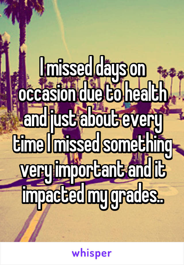 I missed days on occasion due to health and just about every time I missed something very important and it impacted my grades..