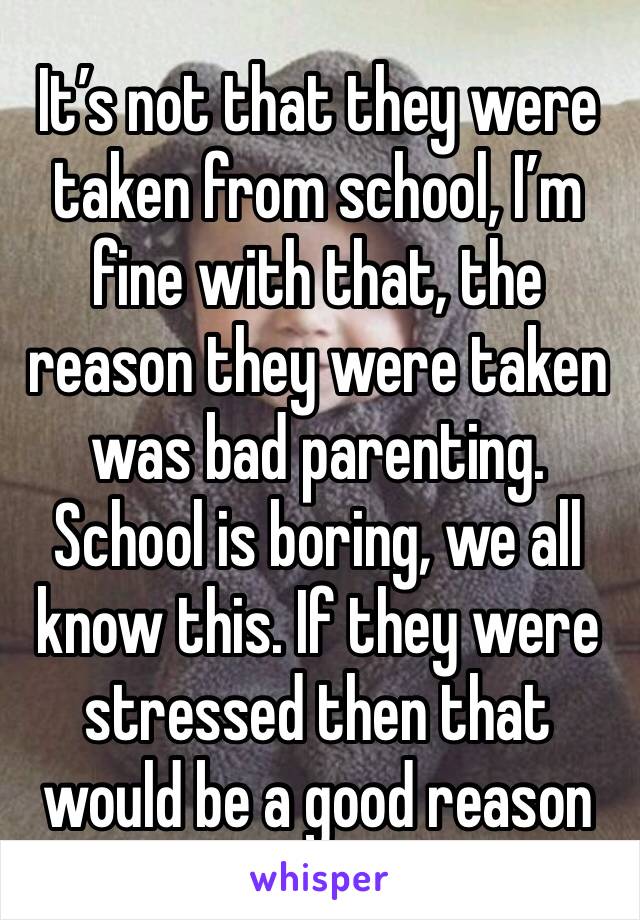 It’s not that they were taken from school, I’m fine with that, the reason they were taken was bad parenting. School is boring, we all know this. If they were stressed then that would be a good reason