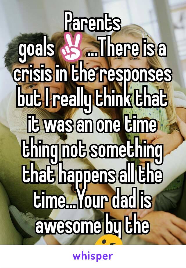 Parents goals✌...There is a crisis in the responses but I really think that it was an one time thing not something that happens all the time...Your dad is awesome by the way😜