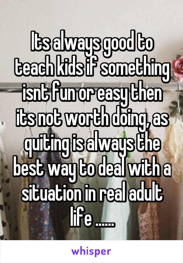 Its always good to teach kids if something isnt fun or easy then its not worth doing, as quiting is always the best way to deal with a situation in real adult life ......