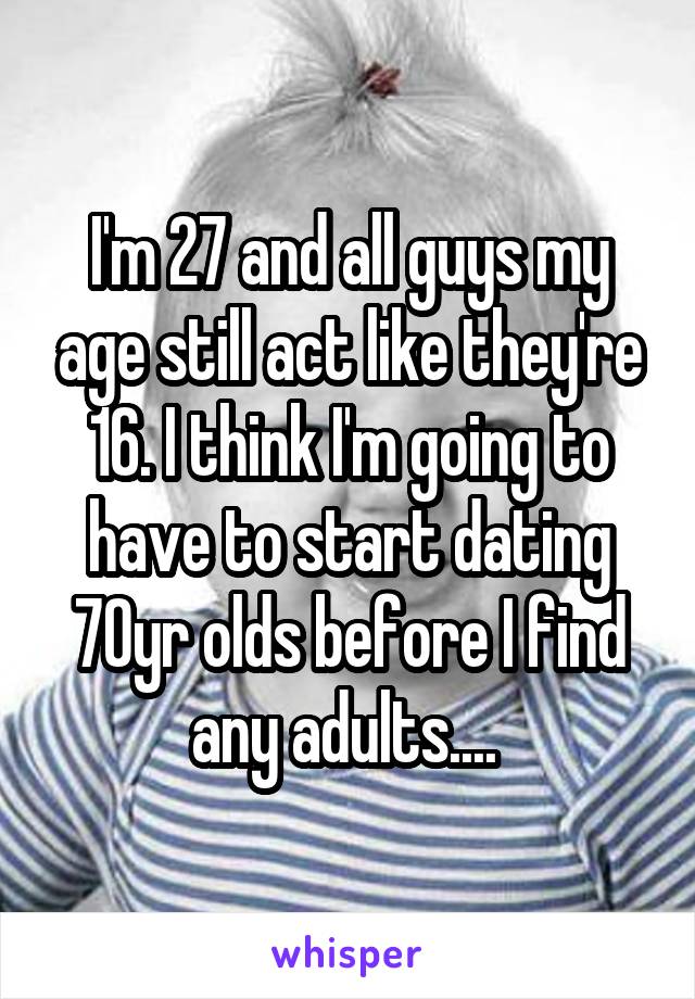 I'm 27 and all guys my age still act like they're 16. I think I'm going to have to start dating 70yr olds before I find any adults.... 