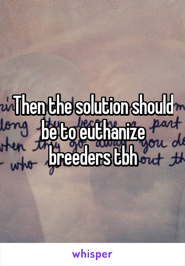 Then the solution should be to euthanize breeders tbh