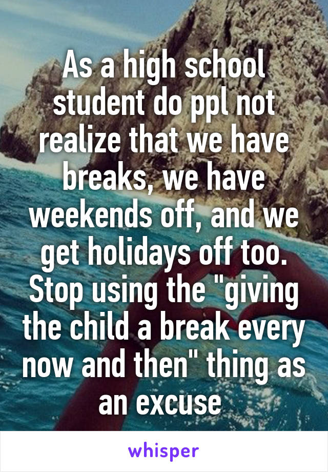 As a high school student do ppl not realize that we have breaks, we have weekends off, and we get holidays off too. Stop using the "giving the child a break every now and then" thing as an excuse 