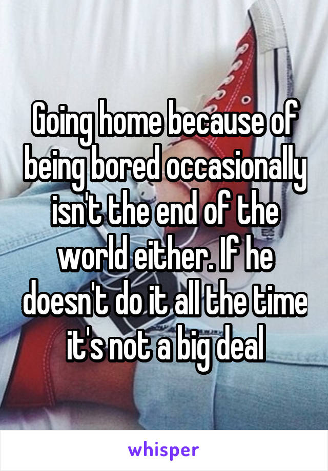 Going home because of being bored occasionally isn't the end of the world either. If he doesn't do it all the time it's not a big deal