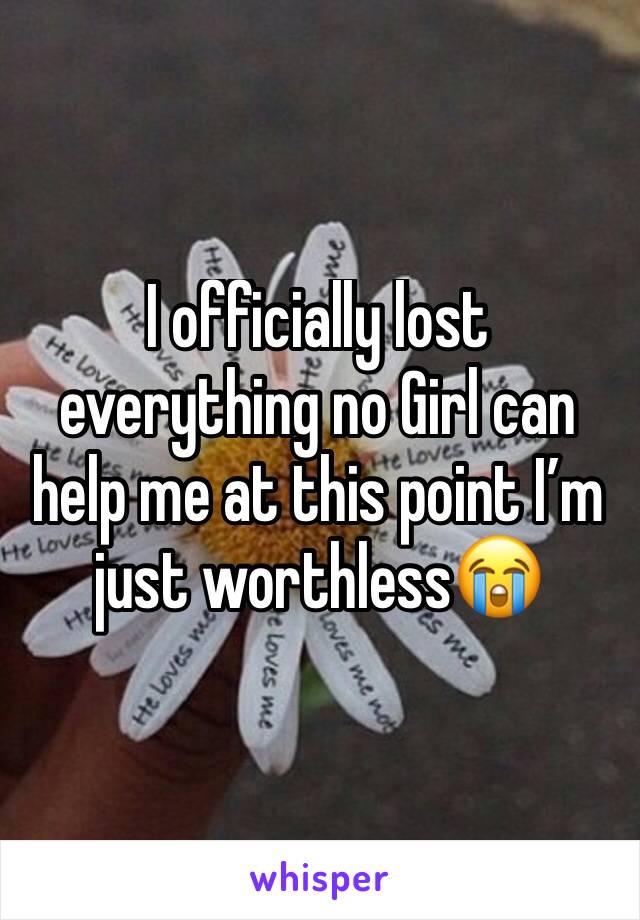 I officially lost everything no Girl can help me at this point I’m just worthless😭