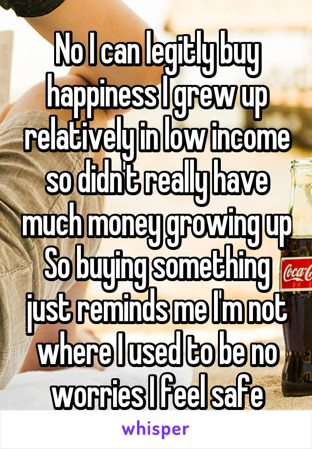 No I can legitly buy happiness I grew up relatively in low income so didn't really have much money growing up So buying something just reminds me I'm not where I used to be no worries I feel safe