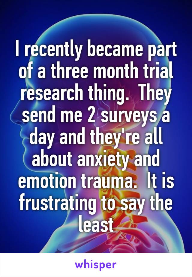 I recently became part of a three month trial research thing.  They send me 2 surveys a day and they're all about anxiety and emotion trauma.  It is frustrating to say the least