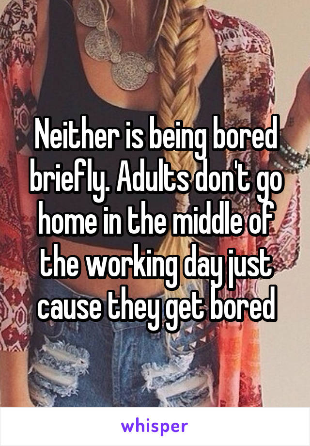 Neither is being bored briefly. Adults don't go home in the middle of the working day just cause they get bored