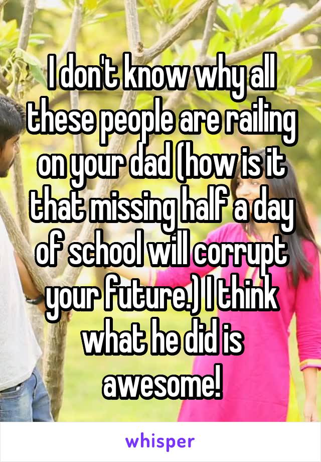 I don't know why all these people are railing on your dad (how is it that missing half a day of school will corrupt your future.) I think what he did is awesome!