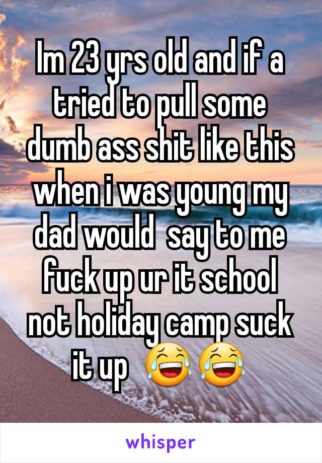 Im 23 yrs old and if a tried to pull some dumb ass shit like this when i was young my dad would  say to me fuck up ur it school not holiday camp suck it up  😂😂
