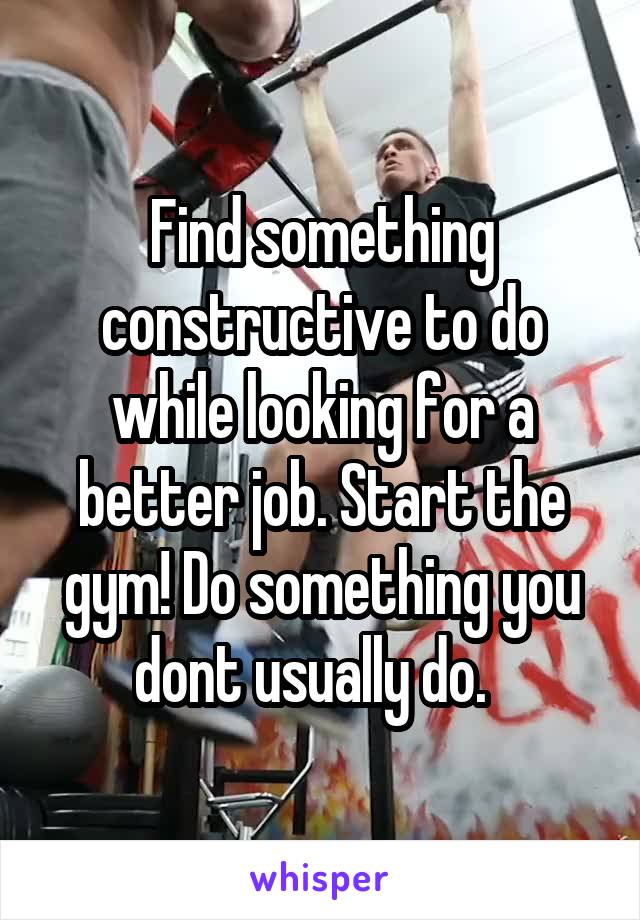 Find something constructive to do while looking for a better job. Start the gym! Do something you dont usually do.  