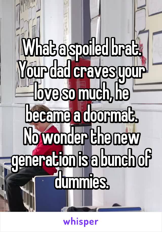 What a spoiled brat. Your dad craves your love so much, he became a doormat.
No wonder the new generation is a bunch of dummies.