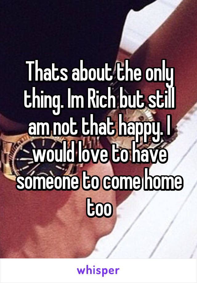 Thats about the only thing. Im Rich but still am not that happy. I would love to have someone to come home too