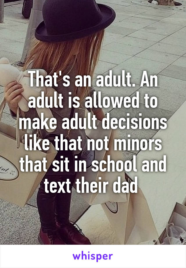 That's an adult. An adult is allowed to make adult decisions like that not minors that sit in school and text their dad 