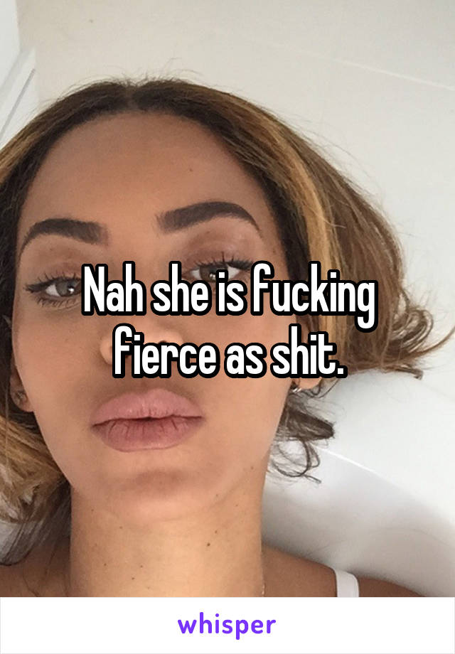 Nah she is fucking fierce as shit.