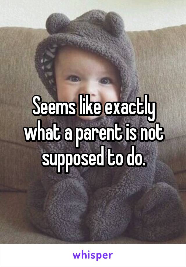 Seems like exactly what a parent is not supposed to do.