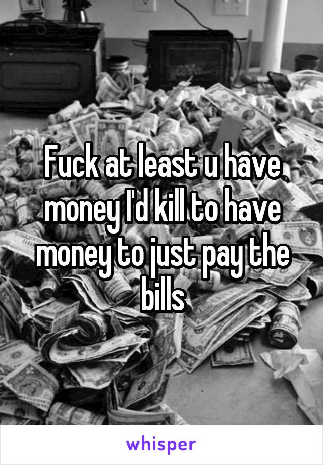 Fuck at least u have money I'd kill to have money to just pay the bills