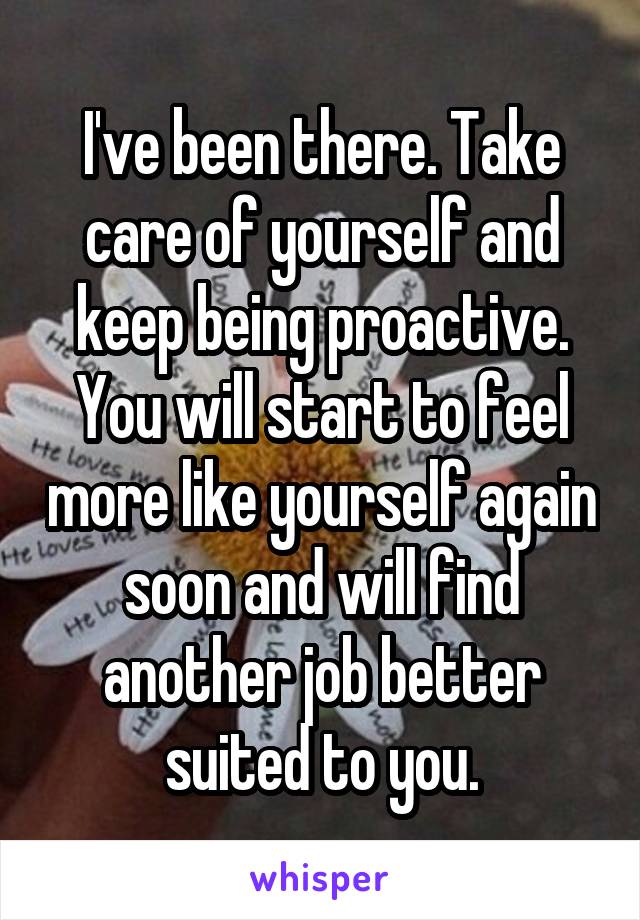 I've been there. Take care of yourself and keep being proactive. You will start to feel more like yourself again soon and will find another job better suited to you.