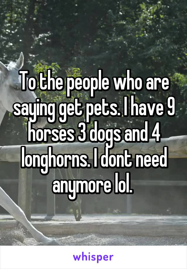 To the people who are saying get pets. I have 9 horses 3 dogs and 4 longhorns. I dont need anymore lol. 