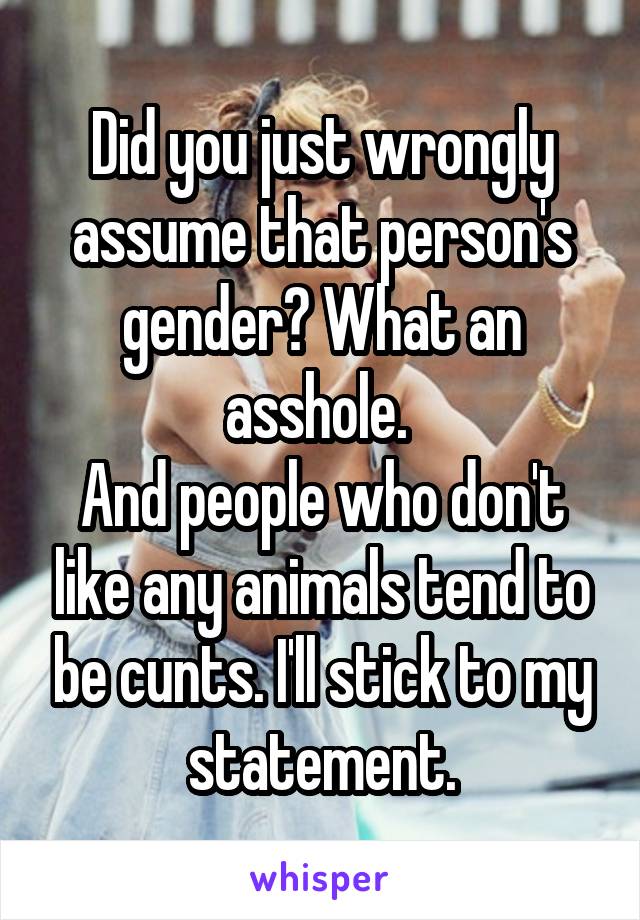 Did you just wrongly assume that person's gender? What an asshole. 
And people who don't like any animals tend to be cunts. I'll stick to my statement.