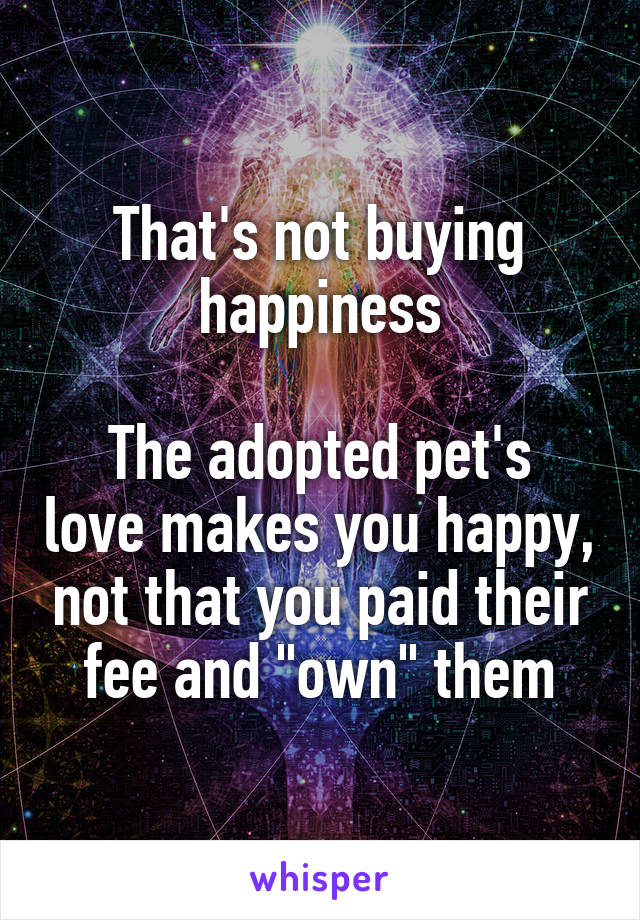 That's not buying happiness

The adopted pet's love makes you happy, not that you paid their fee and "own" them