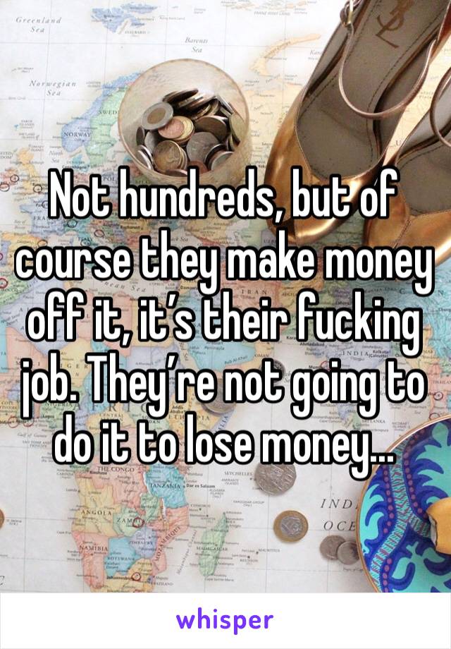 Not hundreds, but of course they make money off it, it’s their fucking job. They’re not going to do it to lose money...