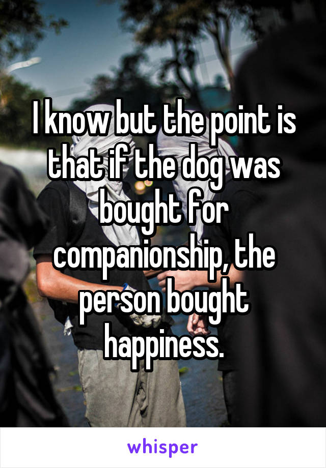 I know but the point is that if the dog was bought for companionship, the person bought happiness.