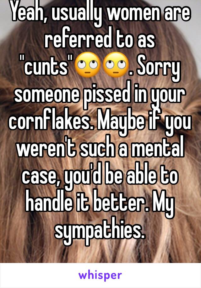 Yeah, usually women are referred to as "cunts"🙄🙄. Sorry someone pissed in your cornflakes. Maybe if you weren't such a mental case, you'd be able to handle it better. My sympathies. 