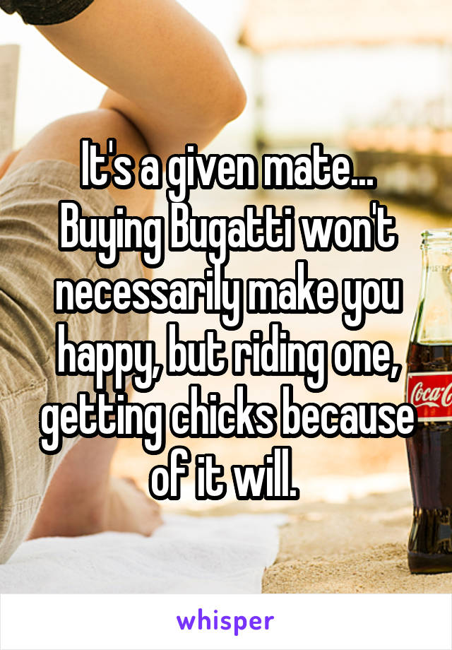 It's a given mate... Buying Bugatti won't necessarily make you happy, but riding one, getting chicks because of it will. 