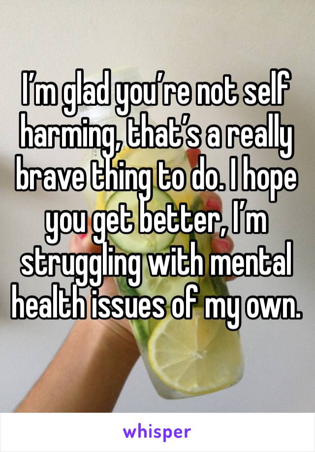 I’m glad you’re not self harming, that’s a really brave thing to do. I hope you get better, I’m struggling with mental health issues of my own. 
